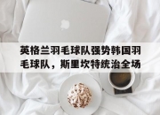 开云体育官网-英格兰羽毛球队强势韩国羽毛球队，斯里坎特统治全场的简单介绍