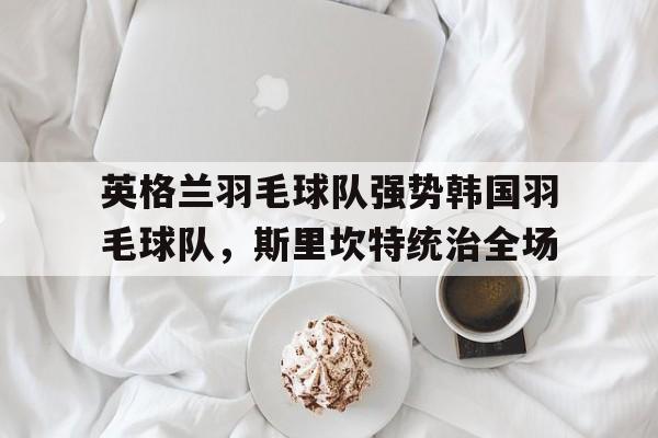 英格兰羽毛球队强势韩国羽毛球队,斯里坎特统治全场的简单介绍 英格兰羽毛球队强势韩国羽毛球队,斯里坎特统治全场的简单介绍